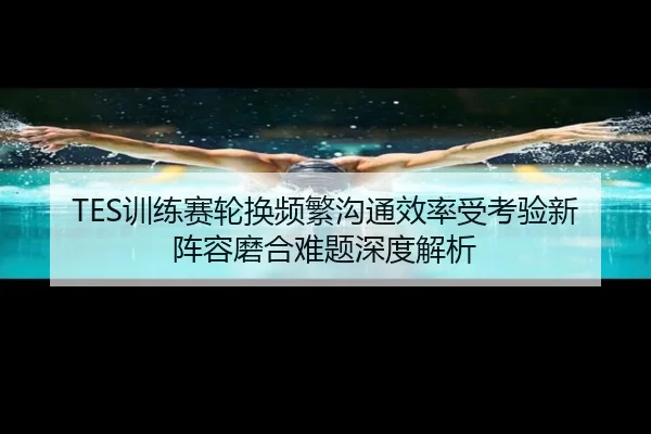 TES训练赛轮换频繁沟通效率受考验新阵容磨合难题深度解析 - MKSPORTS